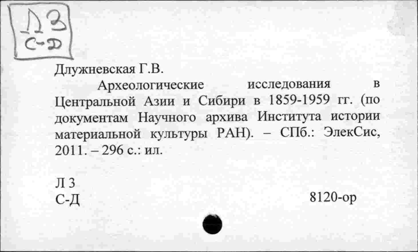 ﻿Длужневская Г.В.
Археологические исследования в Центральной Азии и Сибири в 1859-1959 гг. (по документам Научного архива Института истории материальной культуры РАН). - СПб.: ЭлекСис, 2011.-296 с.: ил.
Л 3 С-Д
8120-ор